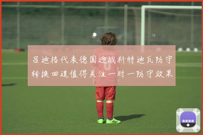 吕迪格代表德国迎战科特迪瓦防守转换回追值得关注一对一防守效果