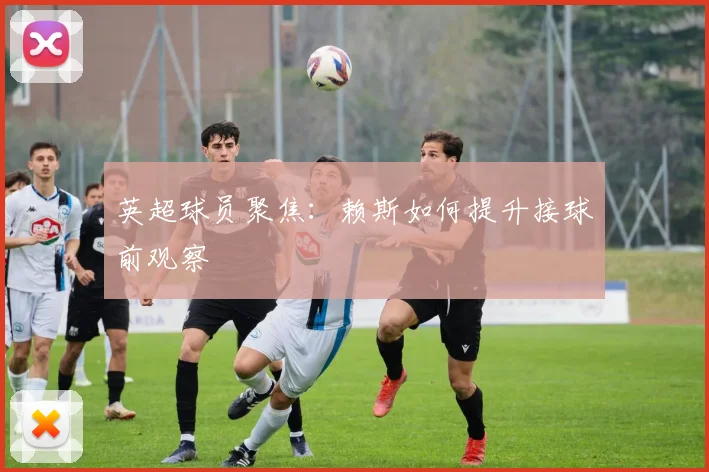 英超球员聚焦:赖斯如何提升接球前观察