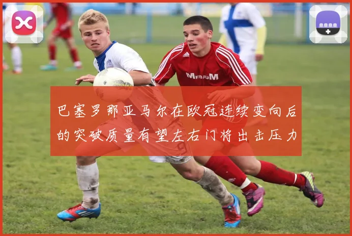 巴塞罗那亚马尔在欧冠连续变向后的突破质量有望左右门将出击压力