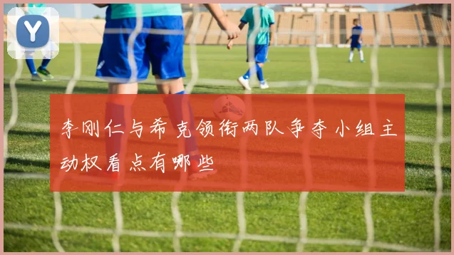 李刚仁与希克领衔两队争夺小组主动权看点有哪些