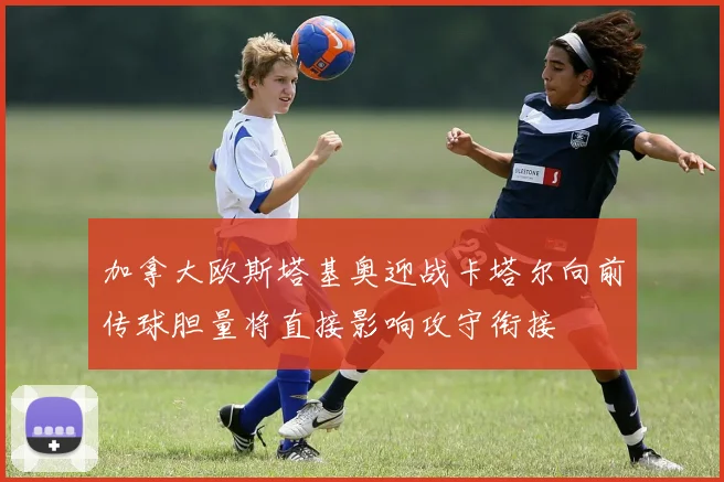 加拿大欧斯塔基奥迎战卡塔尔向前传球胆量将直接影响攻守衔接