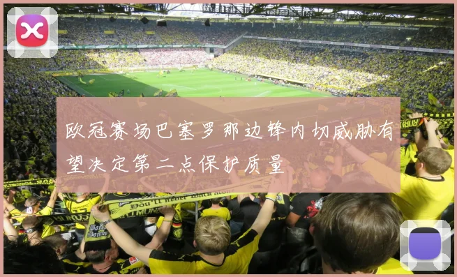 欧冠赛场巴塞罗那边锋内切威胁有望决定第二点保护质量