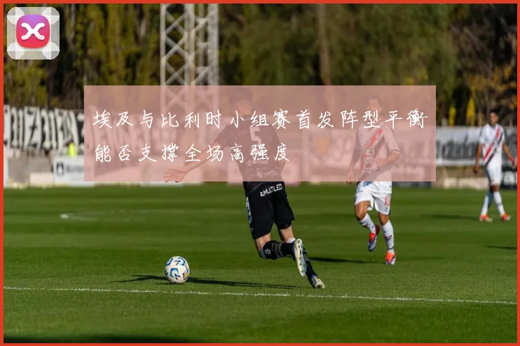 埃及与比利时小组赛首发阵型平衡能否支撑全场高强度