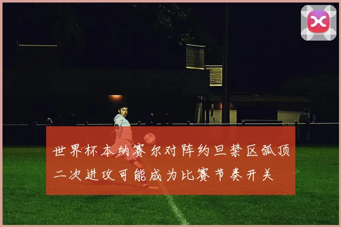 世界杯本纳赛尔对阵约旦禁区弧顶二次进攻可能成为比赛节奏开关