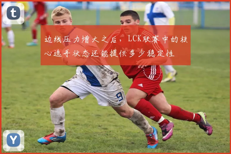 边线压力增大之后，LCK联赛中的核心选手状态还能提供多少稳定性