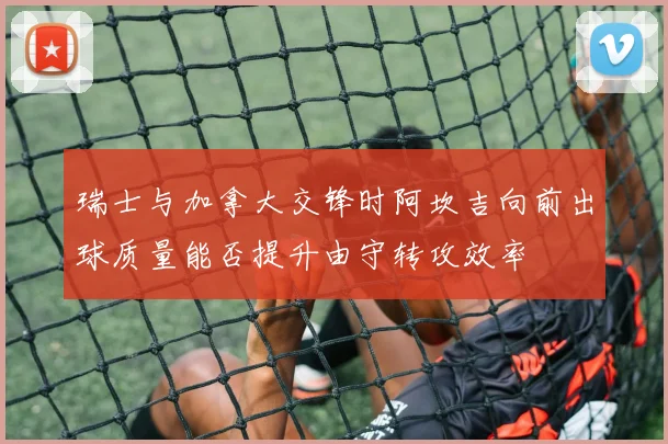瑞士与加拿大交锋时阿坎吉向前出球质量能否提升由守转攻效率