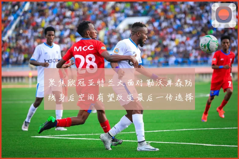 聚焦欧冠亚特兰大面对勒沃库森防线身后空间有望改变最后一传选择