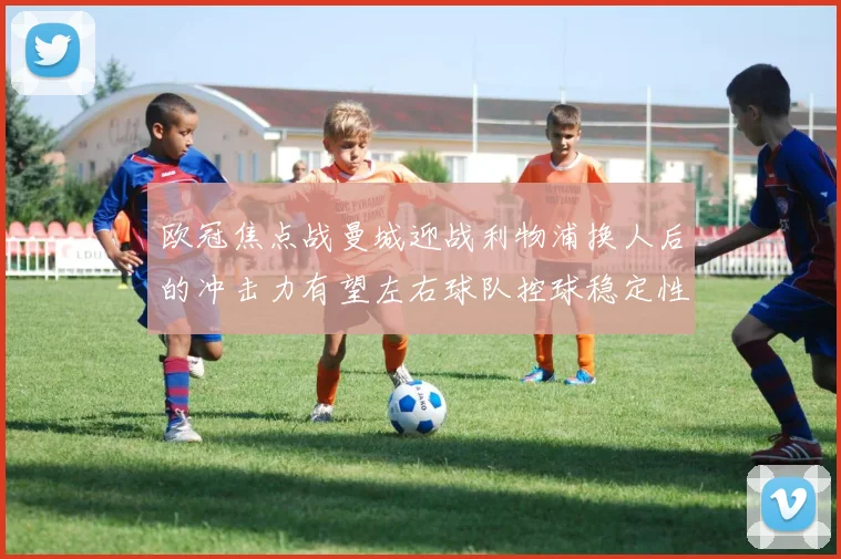 欧冠焦点战曼城迎战利物浦换人后的冲击力有望左右球队控球稳定性