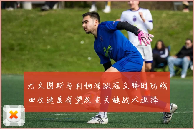 尤文图斯与利物浦欧冠交锋时防线回收速度有望改变关键战术选择