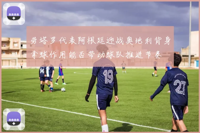 劳塔罗代表阿根廷迎战奥地利背身拿球作用能否带动球队推进节奏