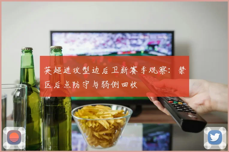 英超进攻型边后卫新赛季观察：禁区后点防守与弱侧回收