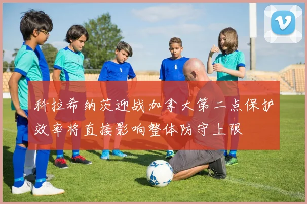 科拉希纳茨迎战加拿大第二点保护效率将直接影响整体防守上限