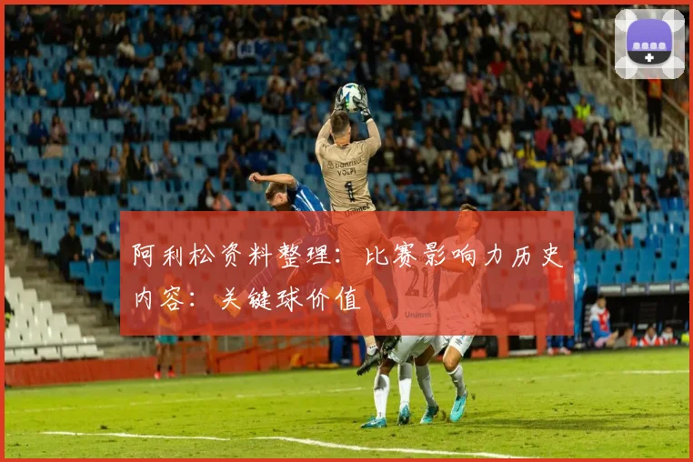 阿利松资料整理：比赛影响力历史内容：关键球价值