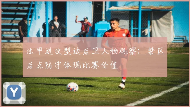 法甲进攻型边后卫人物观察：禁区后点防守体现比赛价值