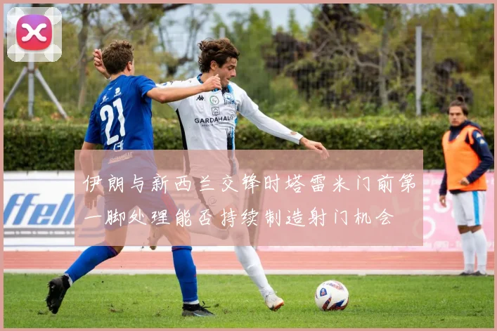 伊朗与新西兰交锋时塔雷米门前第一脚处理能否持续制造射门机会