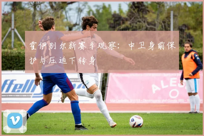 霍伊别尔新赛季观察：中卫身前保护与压迫下转身