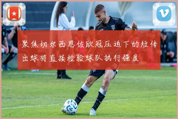 聚焦切尔西恩佐欧冠压迫下的短传出球将直接检验球队执行强度