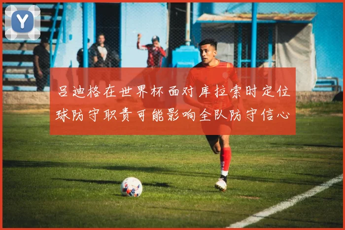 吕迪格在世界杯面对库拉索时定位球防守职责可能影响全队防守信心