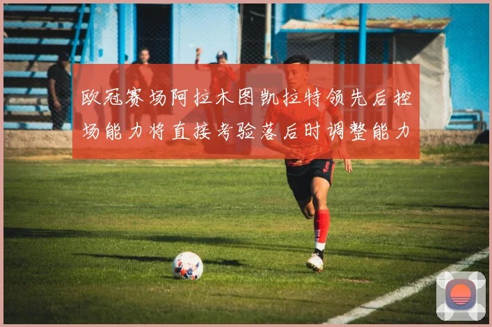 欧冠赛场阿拉木图凯拉特领先后控场能力将直接考验落后时调整能力