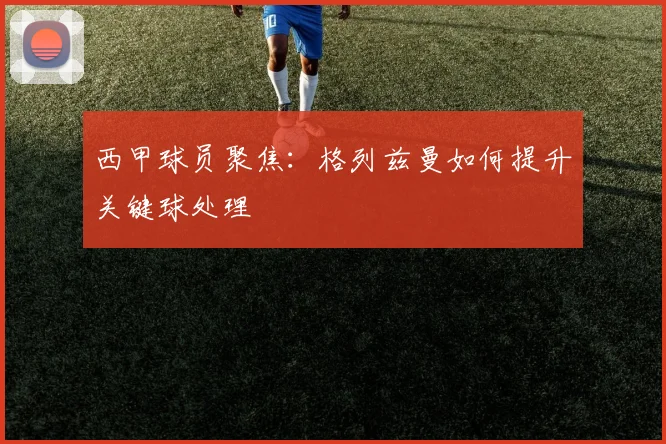 西甲球员聚焦：格列兹曼如何提升关键球处理