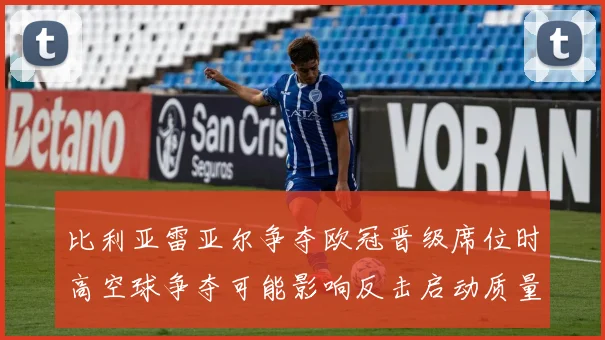 比利亚雷亚尔争夺欧冠晋级席位时高空球争夺可能影响反击启动质量