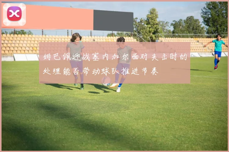 姆巴佩迎战塞内加尔面对夹击时的处理能否带动球队推进节奏