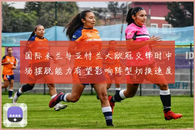 国际米兰与亚特兰大欧冠交锋时中场摆脱能力有望影响阵型切换速度
