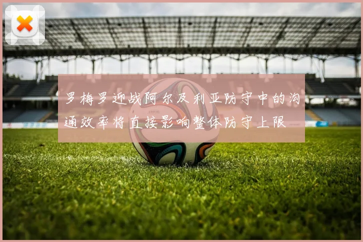 罗梅罗迎战阿尔及利亚防守中的沟通效率将直接影响整体防守上限