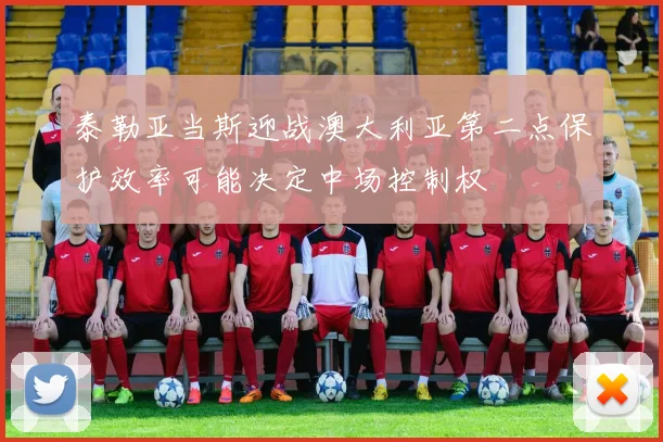 泰勒亚当斯迎战澳大利亚第二点保护效率可能决定中场控制权