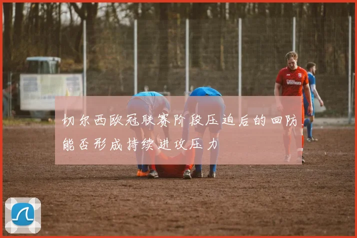 切尔西欧冠联赛阶段压迫后的回防能否形成持续进攻压力