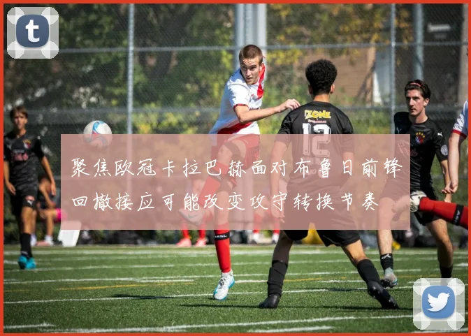 聚焦欧冠卡拉巴赫面对布鲁日前锋回撤接应可能改变攻守转换节奏