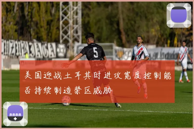 美国迎战土耳其时进攻宽度控制能否持续制造禁区威胁