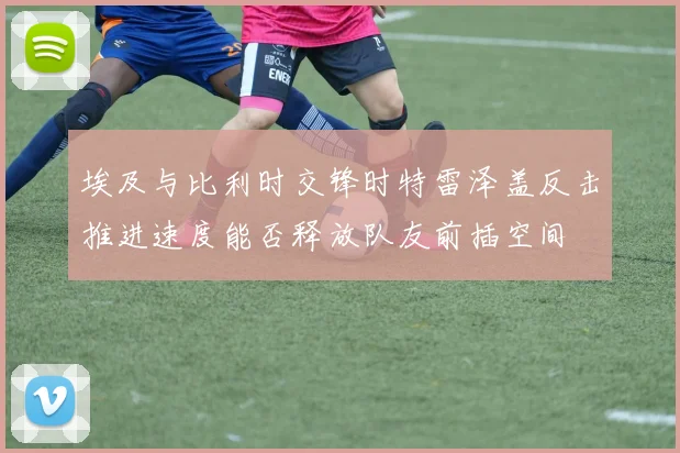 埃及与比利时交锋时特雷泽盖反击推进速度能否释放队友前插空间