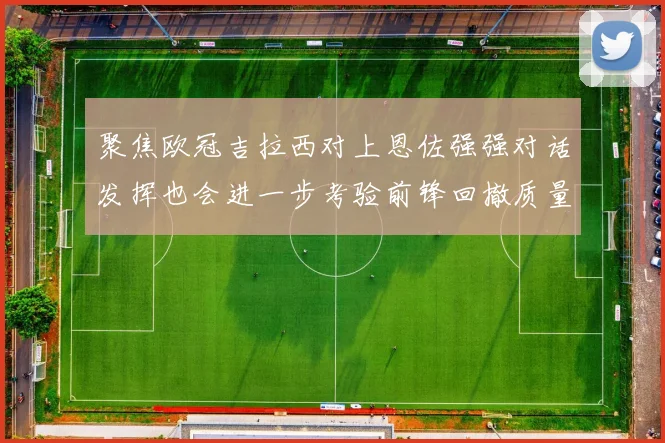 聚焦欧冠吉拉西对上恩佐强强对话发挥也会进一步考验前锋回撤质量