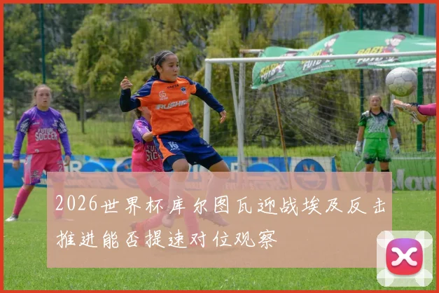 2026世界杯库尔图瓦迎战埃及反击推进能否提速对位观察