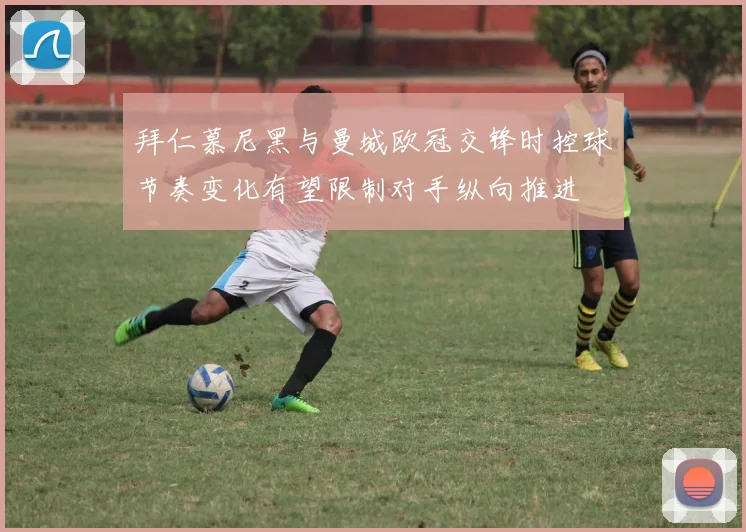 拜仁慕尼黑与曼城欧冠交锋时控球节奏变化有望限制对手纵向推进