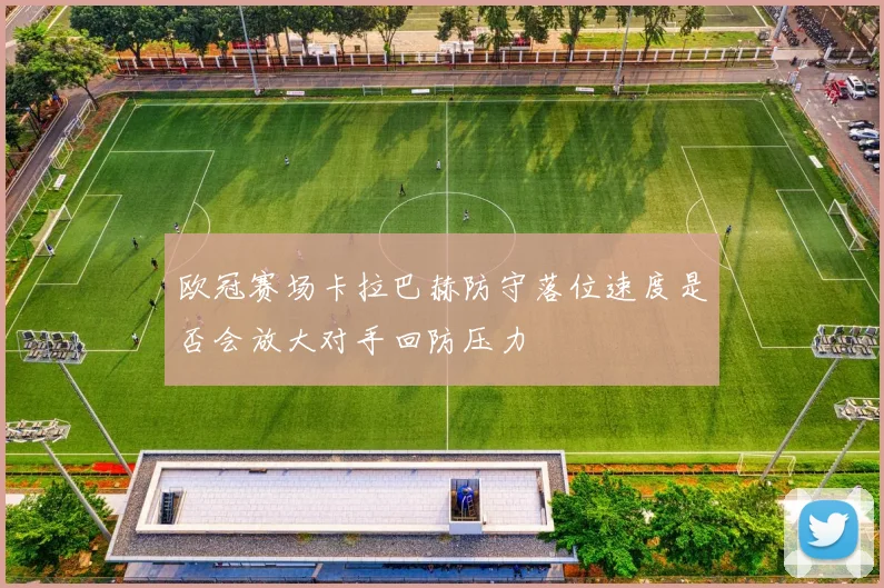 欧冠赛场卡拉巴赫防守落位速度是否会放大对手回防压力