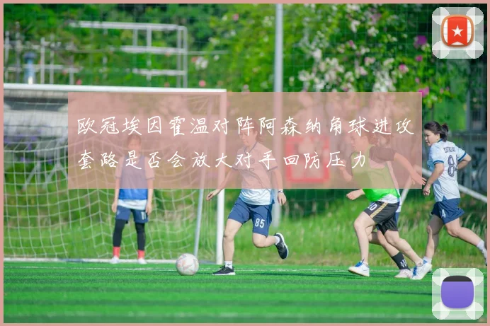欧冠埃因霍温对阵阿森纳角球进攻套路是否会放大对手回防压力