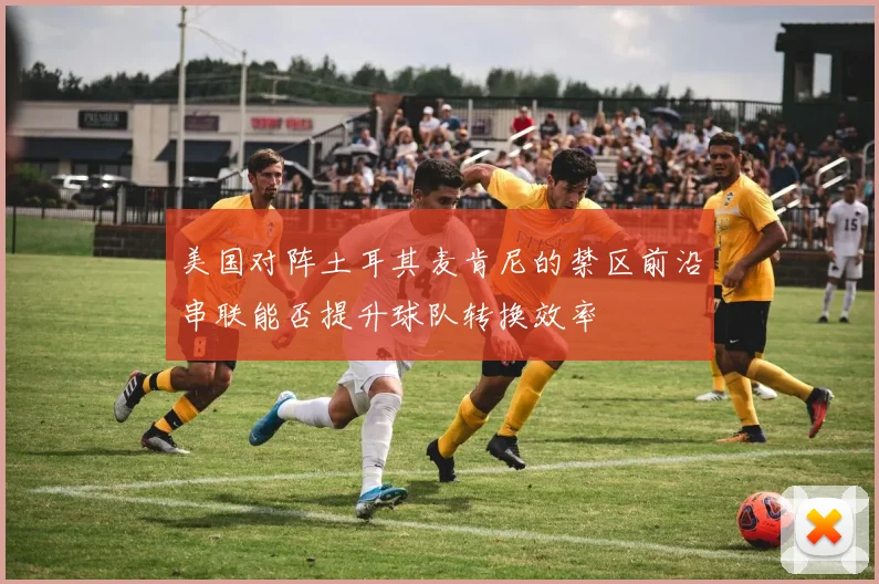 美国对阵土耳其麦肯尼的禁区前沿串联能否提升球队转换效率