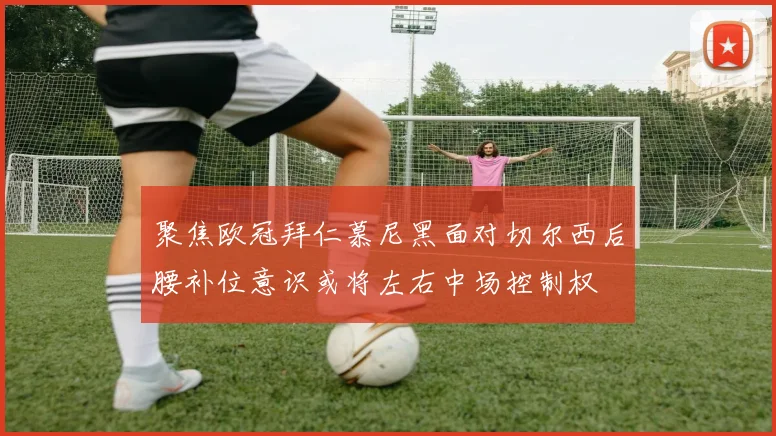 聚焦欧冠拜仁慕尼黑面对切尔西后腰补位意识或将左右中场控制权