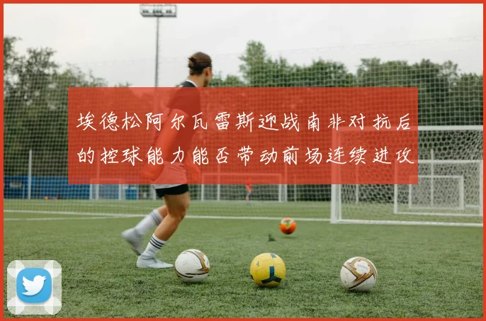 埃德松阿尔瓦雷斯迎战南非对抗后的控球能力能否带动前场连续进攻