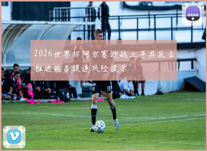 2026世界杯阿尔塞迎战土耳其反击推进能否提速风险提示
