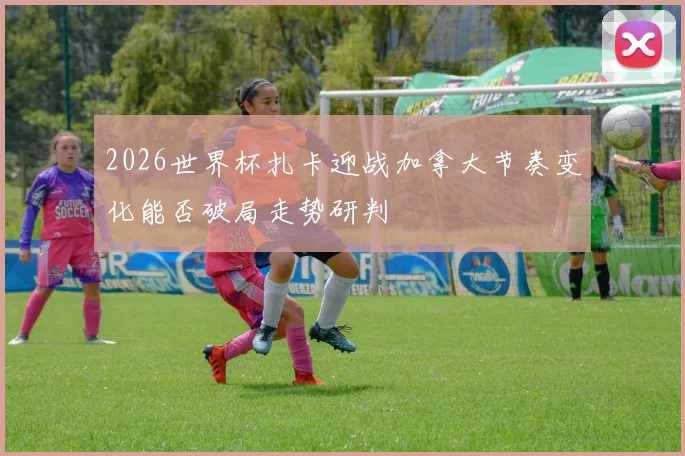 2026世界杯扎卡迎战加拿大节奏变化能否破局走势研判