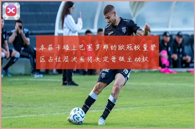 本菲卡碰上巴塞罗那的欧冠较量禁区占位层次或将决定晋级主动权