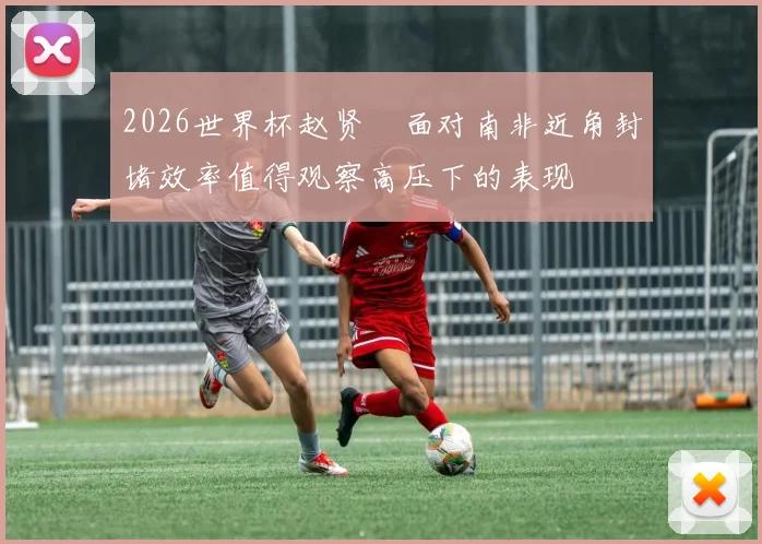 2026世界杯赵贤祐面对南非近角封堵效率值得观察高压下的表现