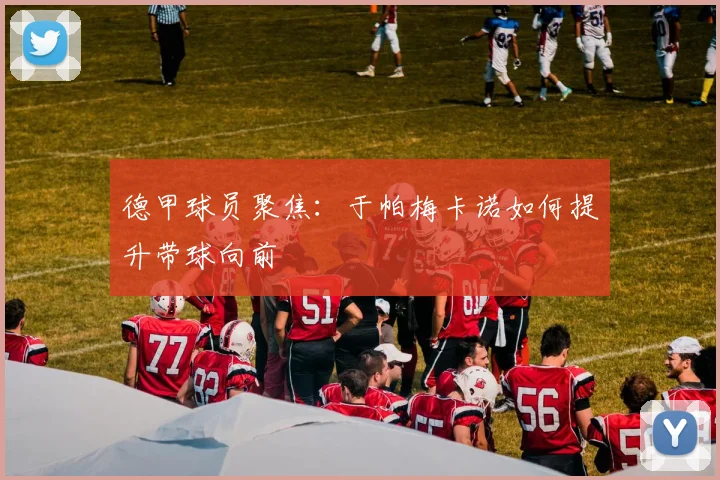 德甲球员聚焦：于帕梅卡诺如何提升带球向前