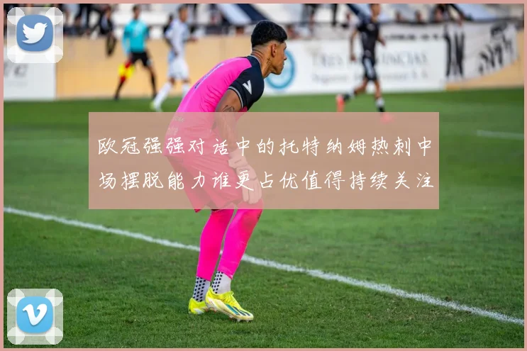 欧冠强强对话中的托特纳姆热刺中场摆脱能力谁更占优值得持续关注