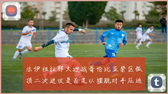 法伊祖拉耶夫迎战哥伦比亚禁区弧顶二次进攻是否足以摆脱对手压迫