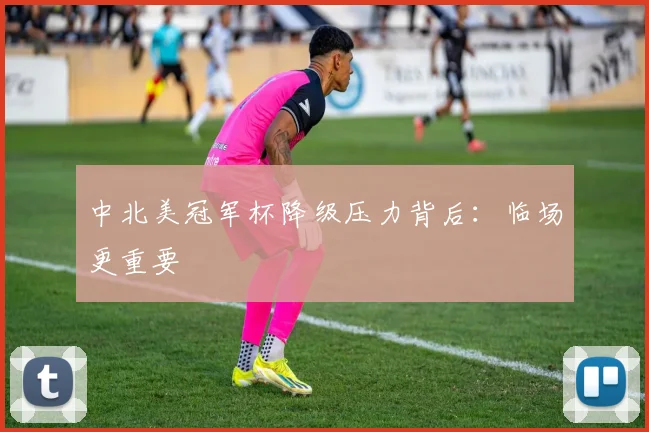 中北美冠军杯降级压力背后：临场更重要