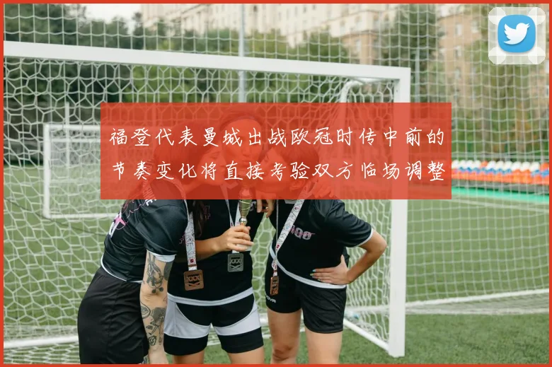 福登代表曼城出战欧冠时传中前的节奏变化将直接考验双方临场调整